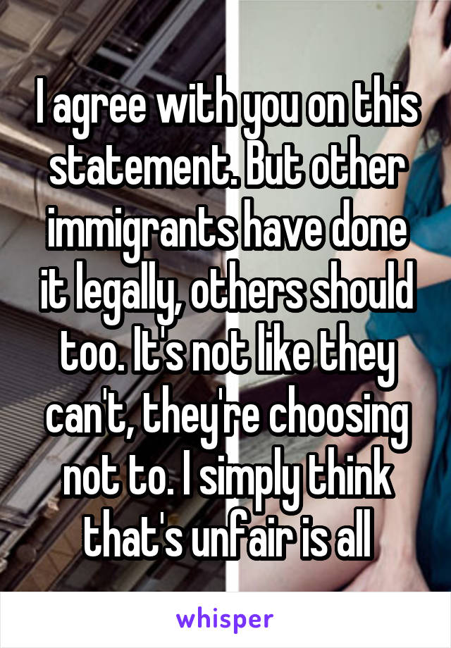 I agree with you on this statement. But other immigrants have done it legally, others should too. It's not like they can't, they're choosing not to. I simply think that's unfair is all