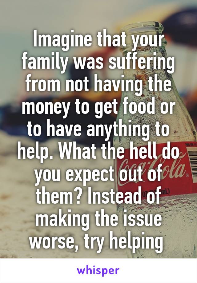 Imagine that your family was suffering from not having the money to get food or to have anything to help. What the hell do you expect out of them? Instead of making the issue worse, try helping 