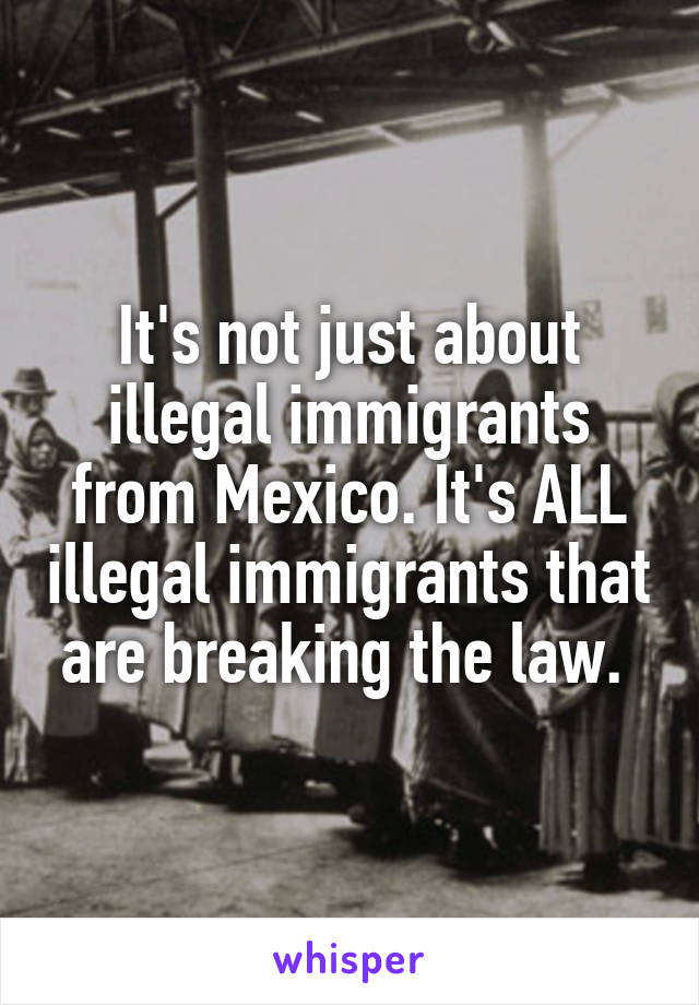 It's not just about illegal immigrants from Mexico. It's ALL illegal immigrants that are breaking the law. 