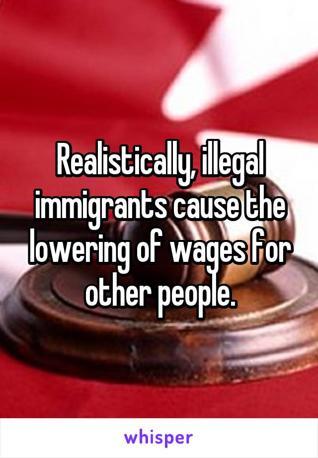 Realistically, illegal immigrants cause the lowering of wages for other people.