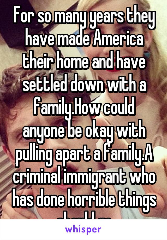 For so many years they have made America their home and have settled down with a family.How could anyone be okay with pulling apart a family.A criminal immigrant who has done horrible things should go