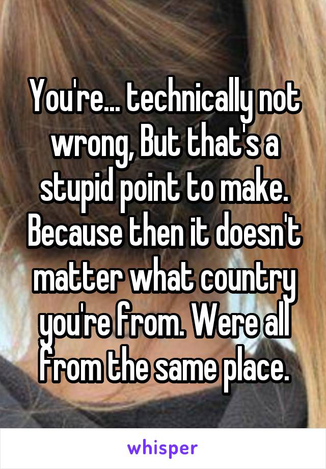 You're... technically not wrong, But that's a stupid point to make. Because then it doesn't matter what country you're from. Were all from the same place.