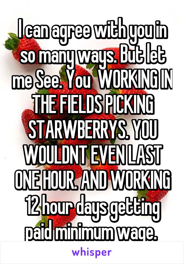 I can agree with you in so many ways. But let me See. You  WORKING IN THE FIELDS PICKING STARWBERRYS. YOU WOULDNT EVEN LAST ONE HOUR. AND WORKING 12 hour days getting paid minimum wage. 