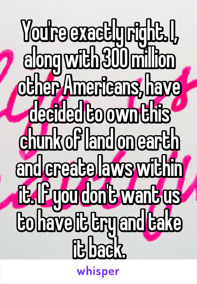 You're exactly right. I, along with 300 million other Americans, have decided to own this chunk of land on earth and create laws within it. If you don't want us to have it try and take it back.