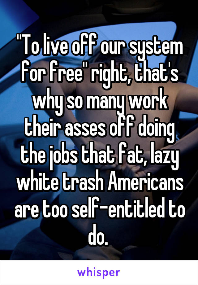 "To live off our system for free" right, that's why so many work their asses off doing the jobs that fat, lazy white trash Americans are too self-entitled to do. 