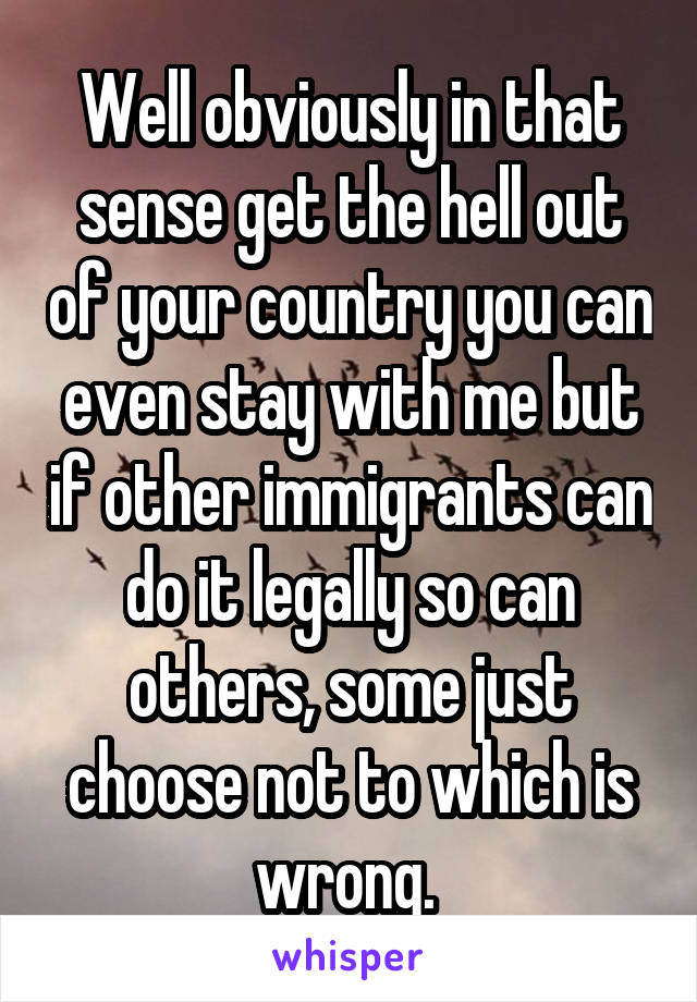 Well obviously in that sense get the hell out of your country you can even stay with me but if other immigrants can do it legally so can others, some just choose not to which is wrong. 