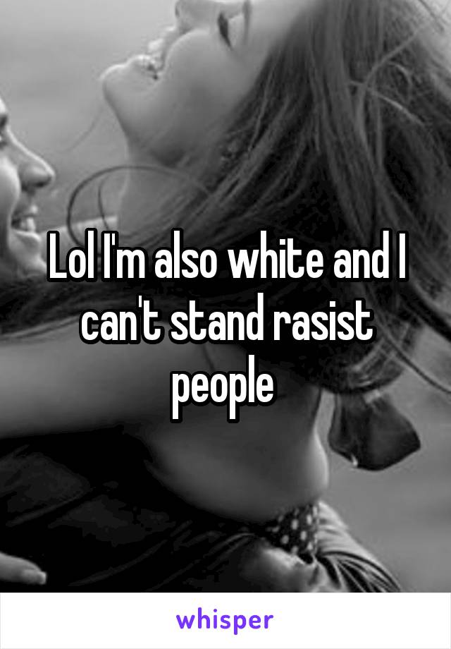 Lol I'm also white and I can't stand rasist people 