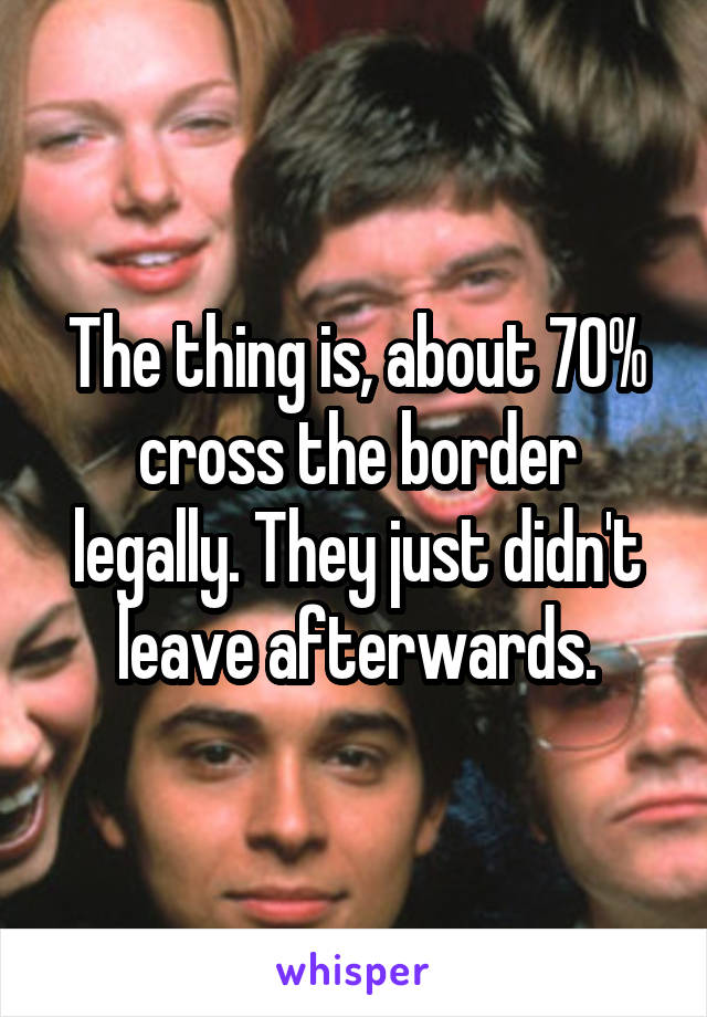 The thing is, about 70% cross the border legally. They just didn't leave afterwards.