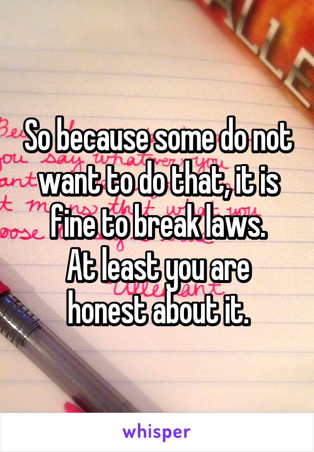 So because some do not want to do that, it is fine to break laws.
At least you are honest about it.