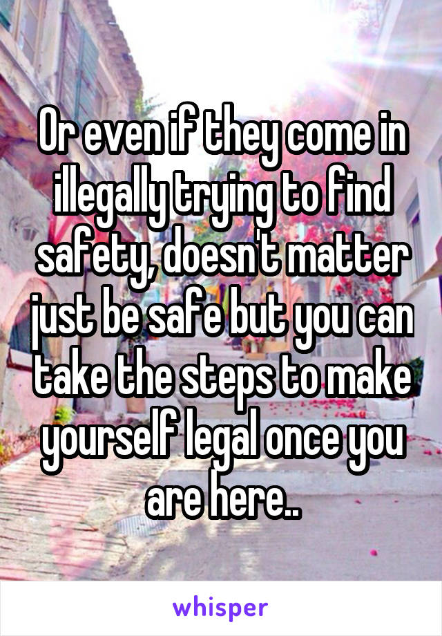 Or even if they come in illegally trying to find safety, doesn't matter just be safe but you can take the steps to make yourself legal once you are here..