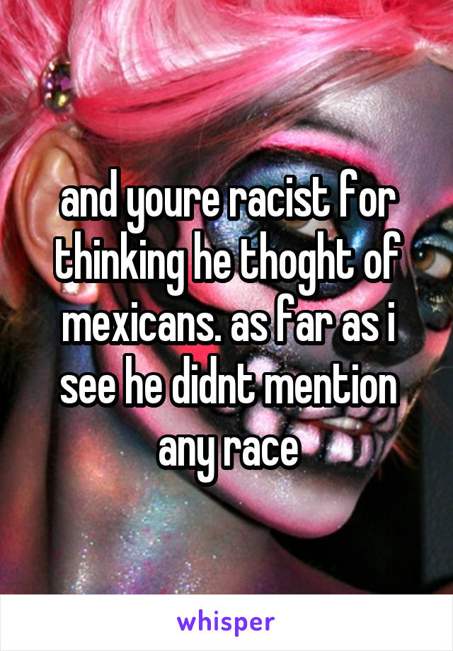 and youre racist for thinking he thoght of mexicans. as far as i see he didnt mention any race