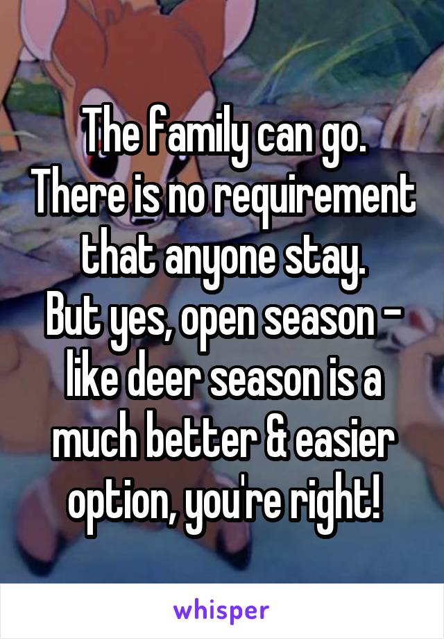 The family can go. There is no requirement that anyone stay.
But yes, open season - like deer season is a much better & easier option, you're right!