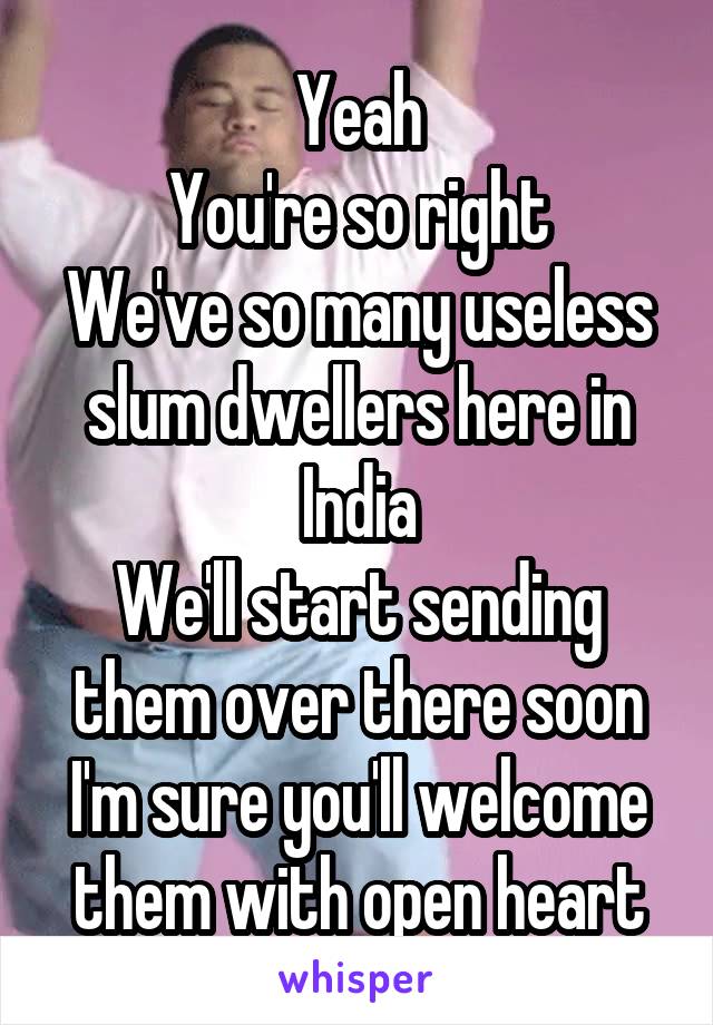 Yeah
You're so right
We've so many useless slum dwellers here in India
We'll start sending them over there soon
I'm sure you'll welcome them with open heart