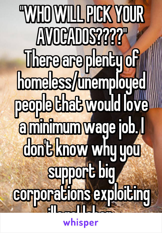 "WHO WILL PICK YOUR AVOCADOS????"
There are plenty of homeless/unemployed people that would love a minimum wage job. I don't know why you support big corporations exploiting illegal labor.