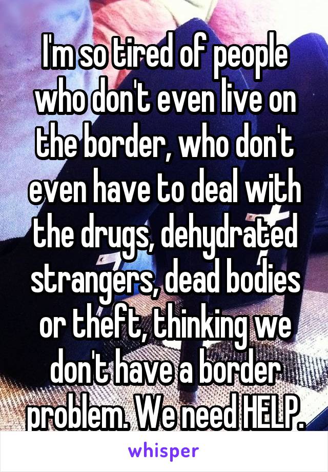 I'm so tired of people who don't even live on the border, who don't even have to deal with the drugs, dehydrated strangers, dead bodies or theft, thinking we don't have a border problem. We need HELP.