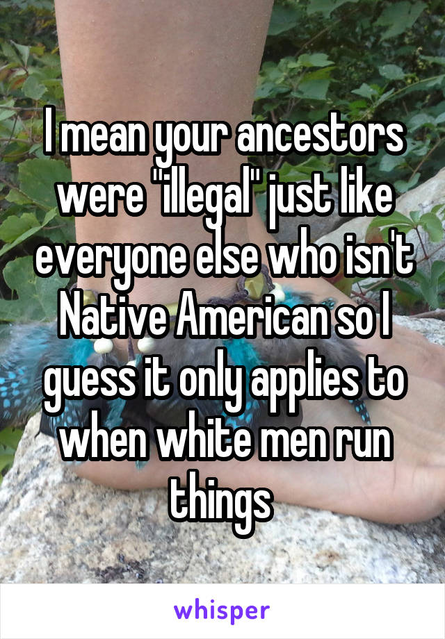 I mean your ancestors were "illegal" just like everyone else who isn't Native American so I guess it only applies to when white men run things 