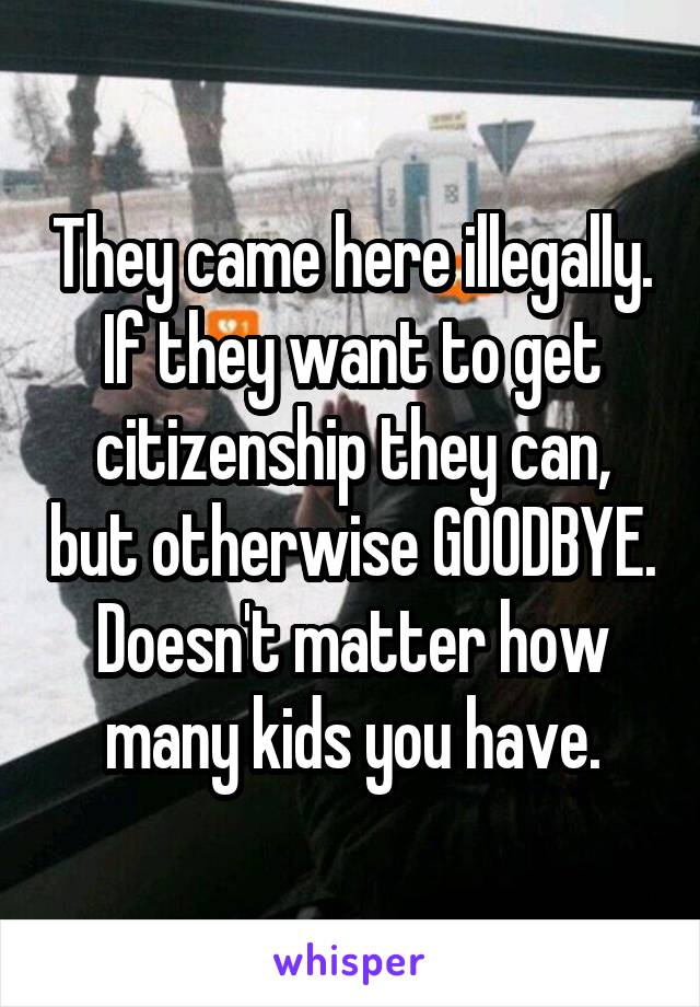 They came here illegally. If they want to get citizenship they can, but otherwise GOODBYE. Doesn't matter how many kids you have.