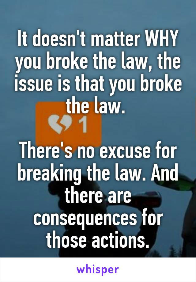 It doesn't matter WHY you broke the law, the issue is that you broke the law. 

There's no excuse for breaking the law. And there are consequences for those actions.