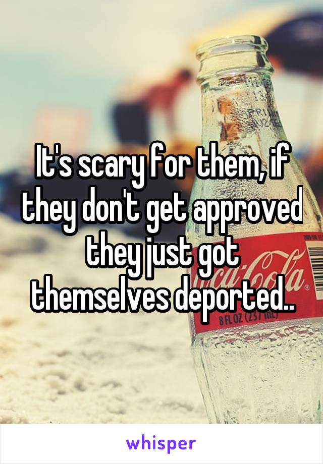 It's scary for them, if they don't get approved they just got themselves deported..