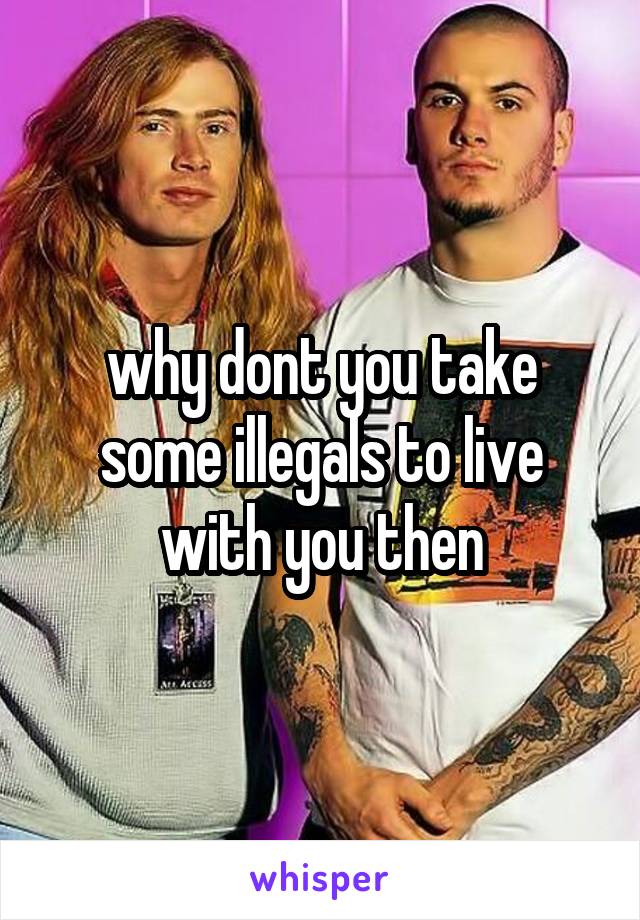 why dont you take some illegals to live with you then