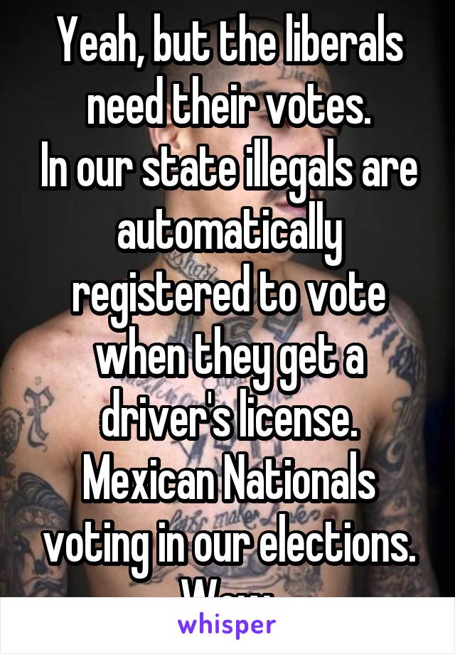 Yeah, but the liberals need their votes.
In our state illegals are automatically registered to vote when they get a driver's license.
Mexican Nationals voting in our elections.
Wow.