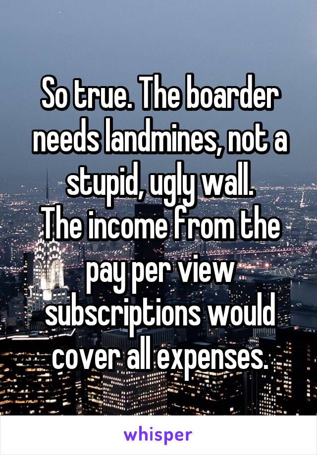 So true. The boarder needs landmines, not a stupid, ugly wall.
The income from the pay per view subscriptions would cover all expenses.