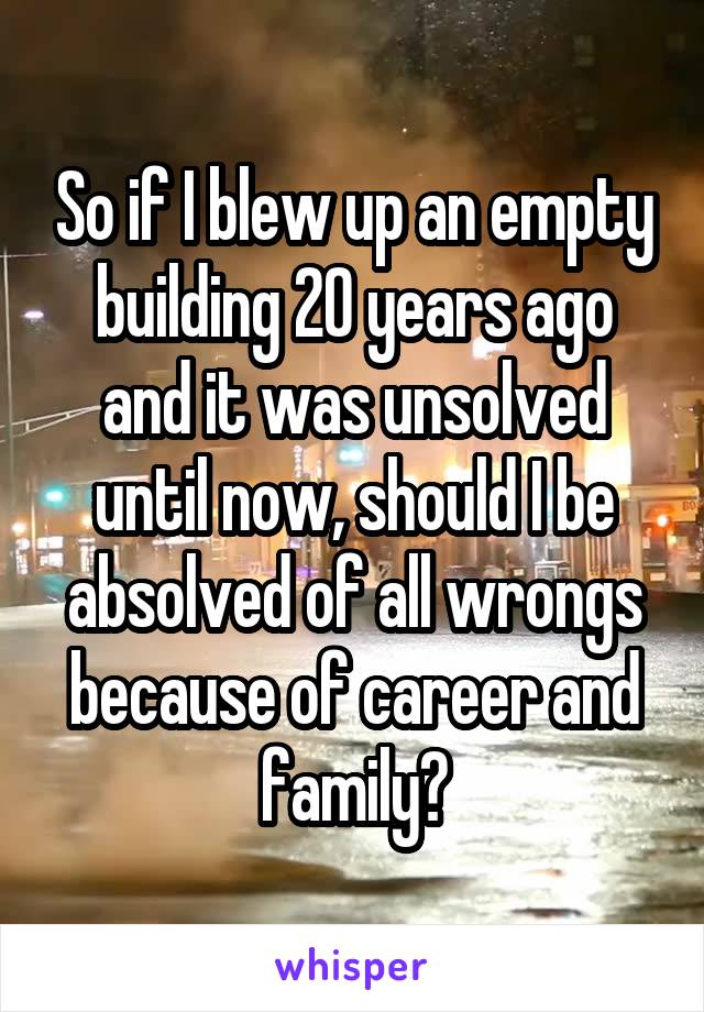 So if I blew up an empty building 20 years ago and it was unsolved until now, should I be absolved of all wrongs because of career and family?