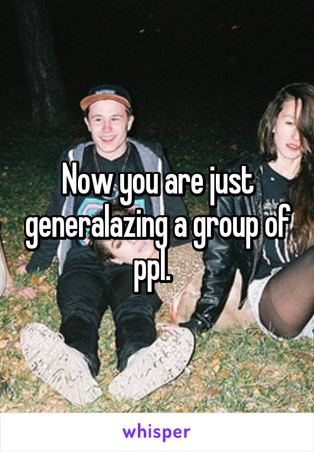 Now you are just generalazing a group of ppl.  