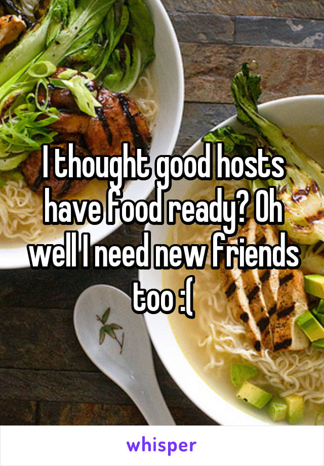 I thought good hosts have food ready? Oh well I need new friends too :(