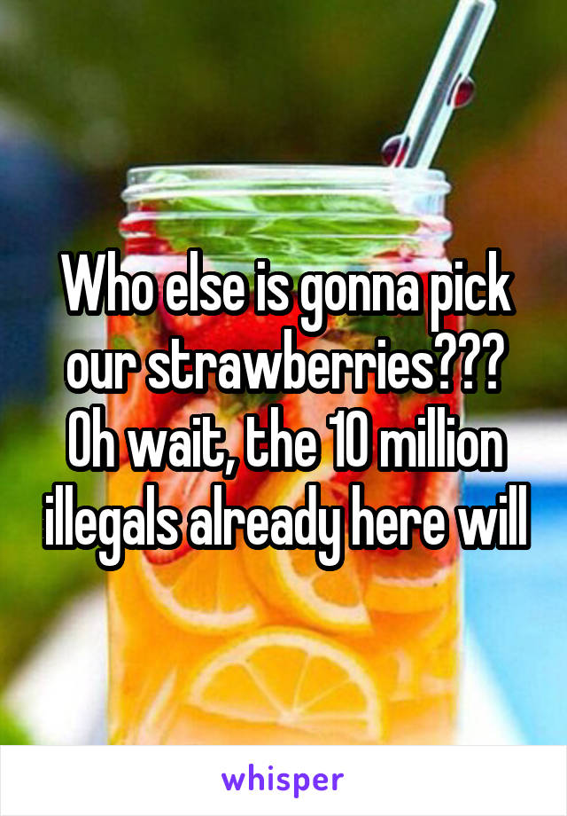 Who else is gonna pick our strawberries??? Oh wait, the 10 million illegals already here will