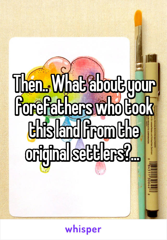 Then.. What about your forefathers who took this land from the original settlers?... 