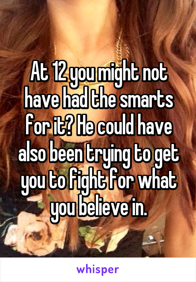 At 12 you might not have had the smarts for it? He could have also been trying to get you to fight for what you believe in.