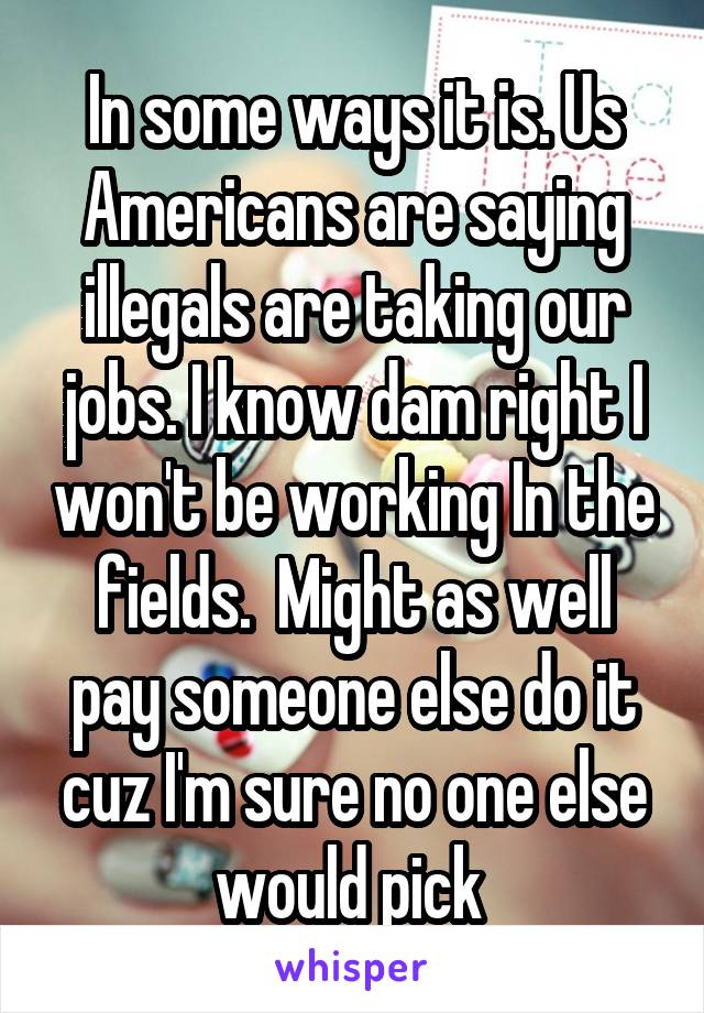 In some ways it is. Us Americans are saying illegals are taking our jobs. I know dam right I won't be working In the fields.  Might as well pay someone else do it cuz I'm sure no one else would pick 