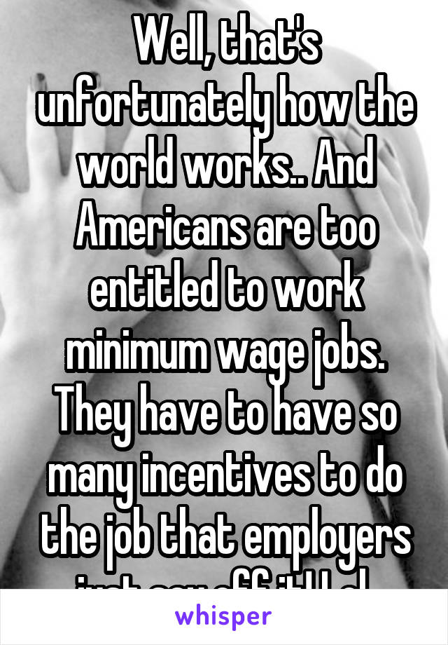 Well, that's unfortunately how the world works.. And Americans are too entitled to work minimum wage jobs. They have to have so many incentives to do the job that employers just say eff it! Lol 