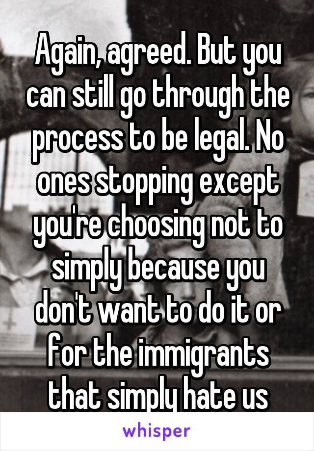 Again, agreed. But you can still go through the process to be legal. No ones stopping except you're choosing not to simply because you don't want to do it or for the immigrants that simply hate us