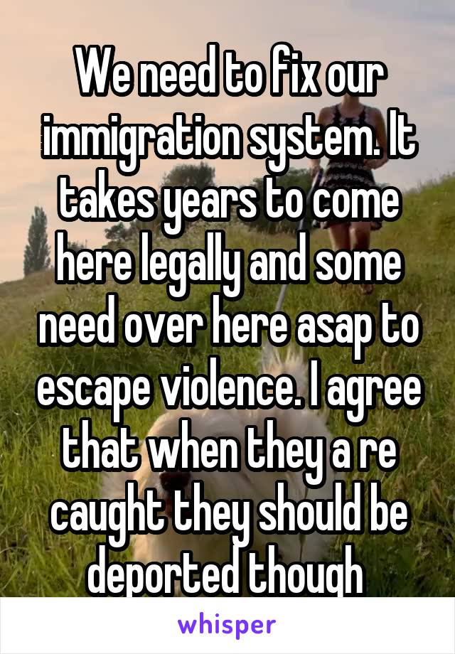 We need to fix our immigration system. It takes years to come here legally and some need over here asap to escape violence. I agree that when they a re caught they should be deported though 