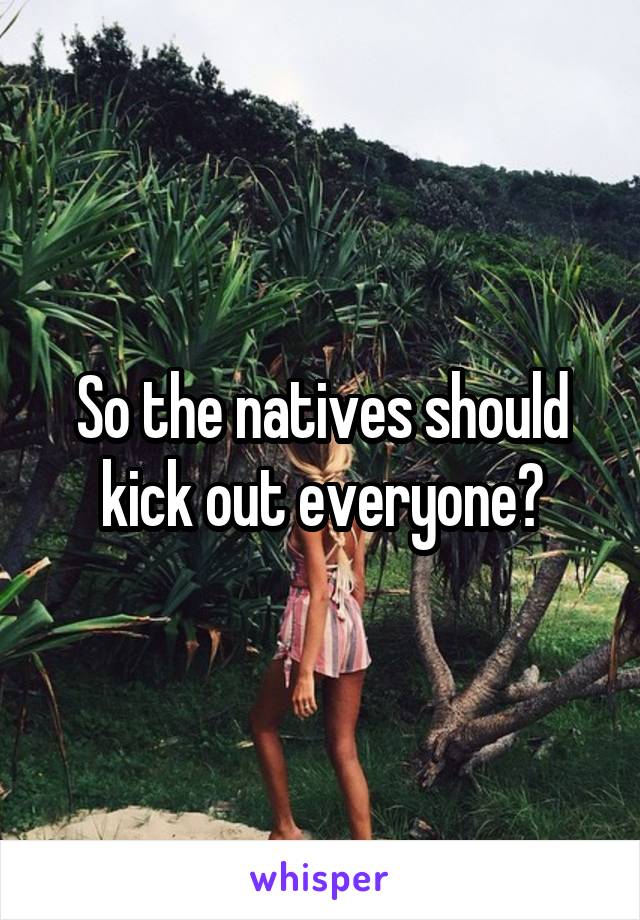 So the natives should kick out everyone?