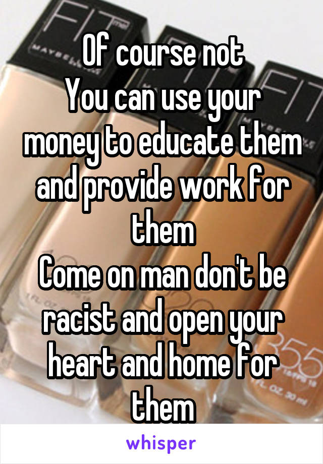 Of course not
You can use your money to educate them and provide work for them
Come on man don't be racist and open your heart and home for them