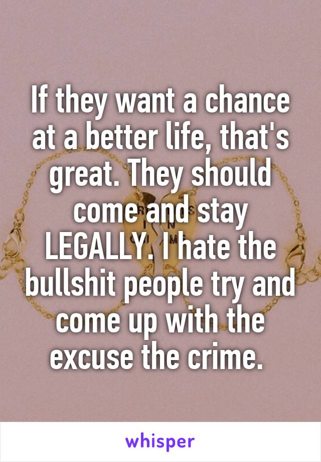 If they want a chance at a better life, that's great. They should come and stay LEGALLY. I hate the bullshit people try and come up with the excuse the crime. 