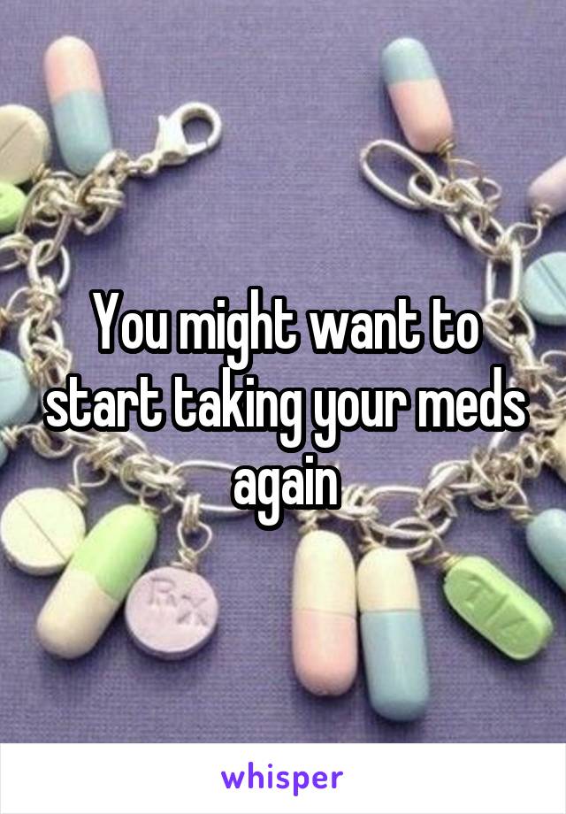 You might want to start taking your meds again