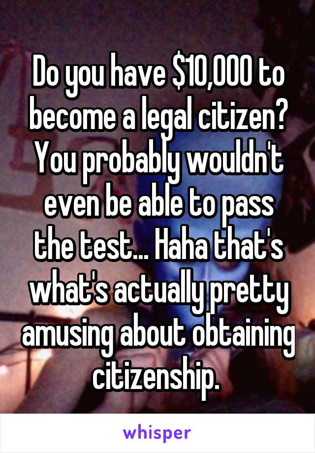 Do you have $10,000 to become a legal citizen? You probably wouldn't even be able to pass the test... Haha that's what's actually pretty amusing about obtaining citizenship. 