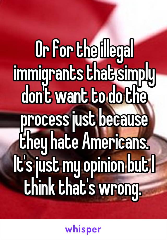 Or for the illegal immigrants that simply don't want to do the process just because they hate Americans. It's just my opinion but I think that's wrong. 