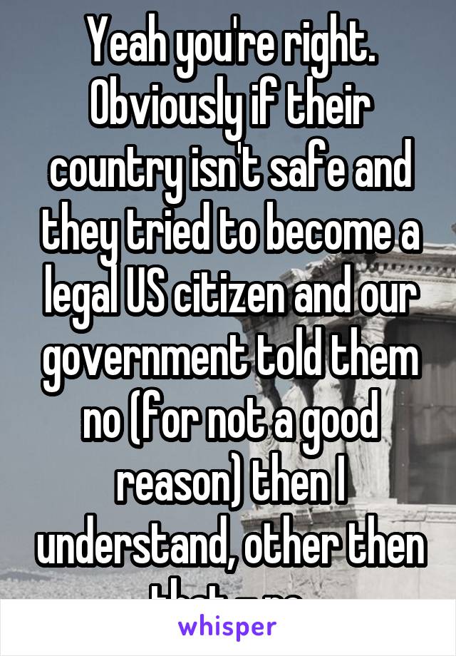 Yeah you're right. Obviously if their country isn't safe and they tried to become a legal US citizen and our government told them no (for not a good reason) then I understand, other then that - no.