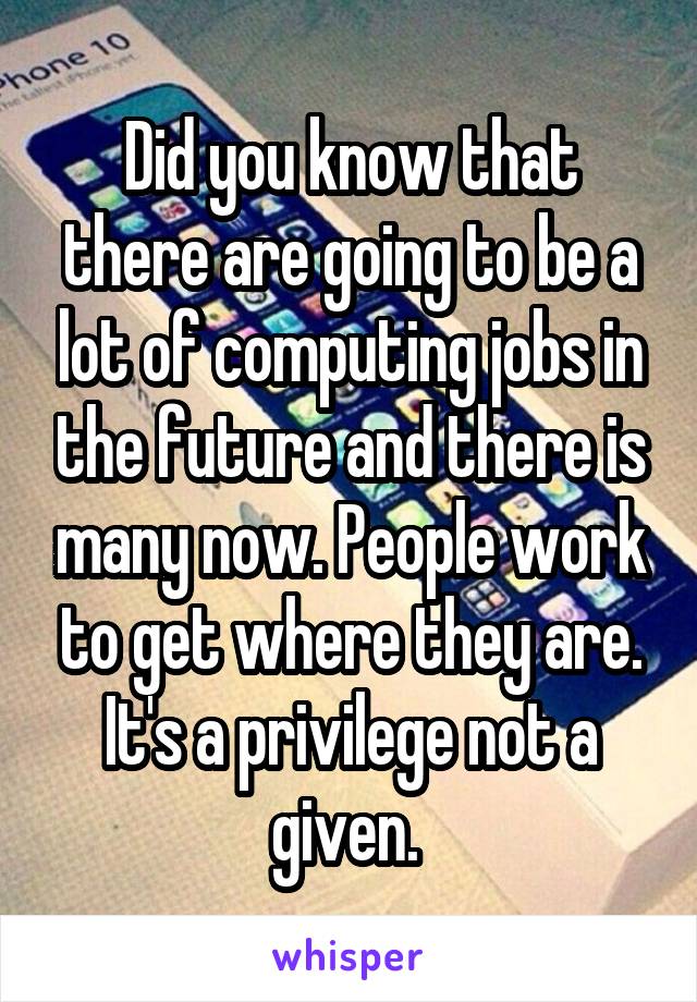 Did you know that there are going to be a lot of computing jobs in the future and there is many now. People work to get where they are. It's a privilege not a given. 