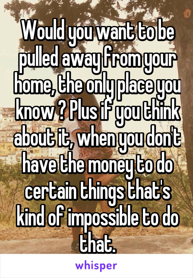 Would you want to be pulled away from your home, the only place you know ? Plus if you think about it, when you don't have the money to do certain things that's kind of impossible to do that.