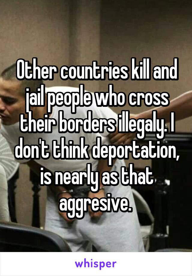 Other countries kill and jail people who cross their borders illegaly. I don't think deportation, is nearly as that aggresive. 