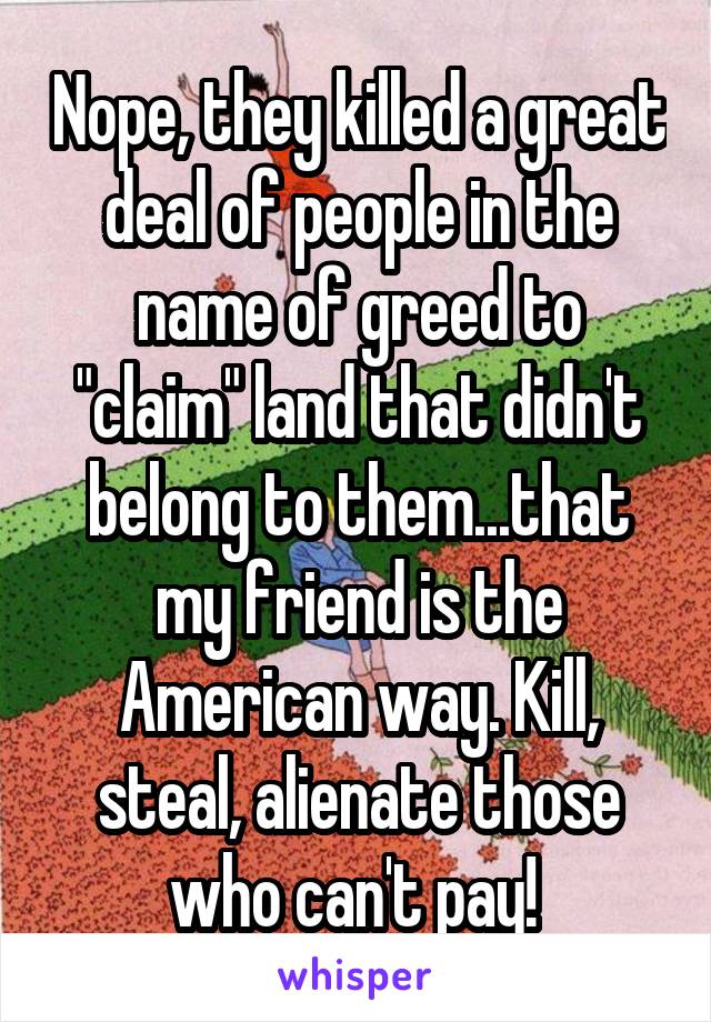 Nope, they killed a great deal of people in the name of greed to "claim" land that didn't belong to them...that my friend is the American way. Kill, steal, alienate those who can't pay! 