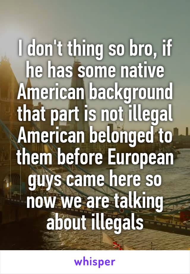 I don't thing so bro, if he has some native American background that part is not illegal American belonged to them before European guys came here so now we are talking about illegals