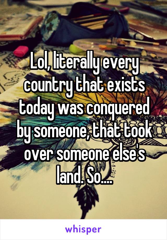 Lol, literally every country that exists today was conquered by someone, that took over someone else's land. So....