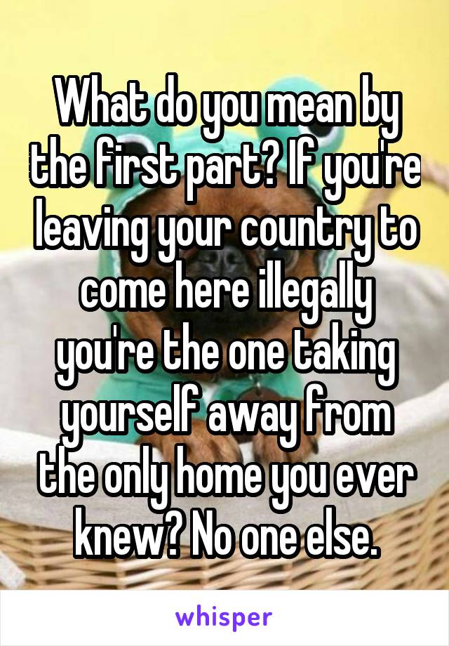 What do you mean by the first part? If you're leaving your country to come here illegally you're the one taking yourself away from the only home you ever knew? No one else.